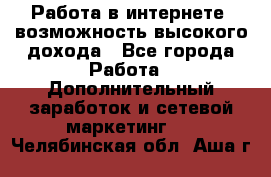 Работа в интернете, возможность высокого дохода - Все города Работа » Дополнительный заработок и сетевой маркетинг   . Челябинская обл.,Аша г.